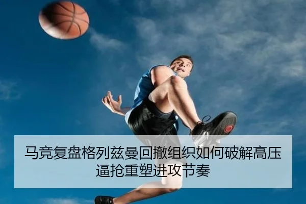 马竞复盘格列兹曼回撤组织如何破解高压逼抢重塑进攻节奏